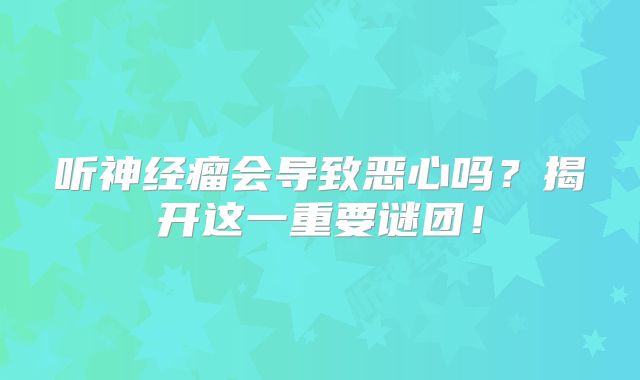 听神经瘤会导致恶心吗？揭开这一重要谜团！
