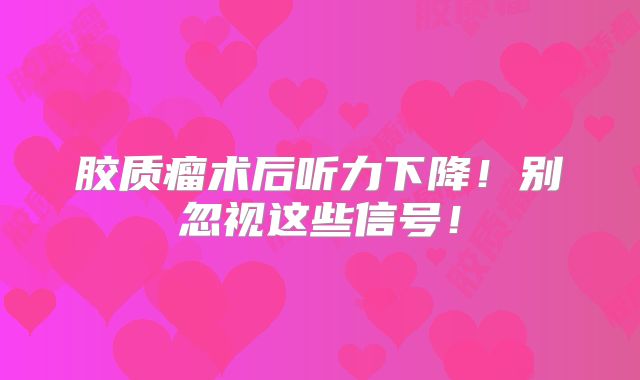 胶质瘤术后听力下降！别忽视这些信号！