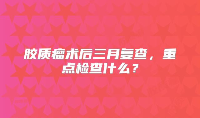 胶质瘤术后三月复查，重点检查什么？