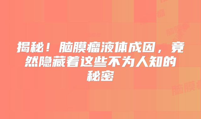 揭秘！脑膜瘤液体成因，竟然隐藏着这些不为人知的秘密
