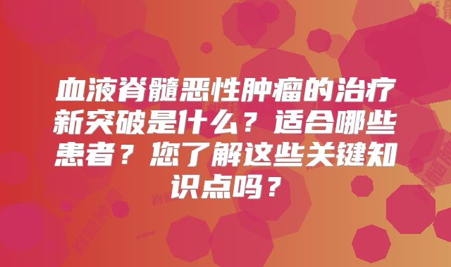 血液脊髓恶性肿瘤的治疗新突破是什么？适合哪些患者？您了解这些关键知识点吗？