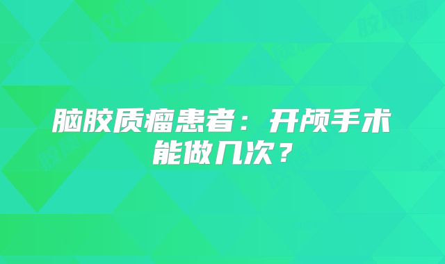 脑胶质瘤患者：开颅手术能做几次？