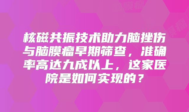 核磁共振技术助力脑挫伤与脑膜瘤早期筛查，准确率高达九成以上，这家医院是如何实现的？