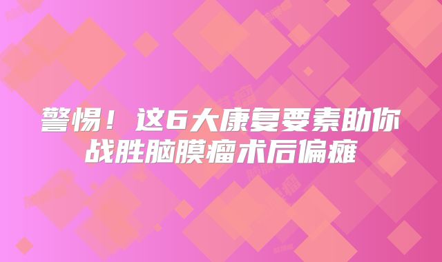 警惕！这6大康复要素助你战胜脑膜瘤术后偏瘫