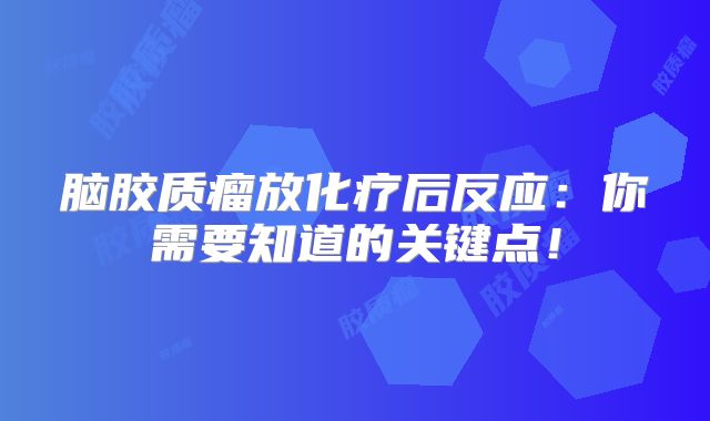 脑胶质瘤放化疗后反应：你需要知道的关键点！