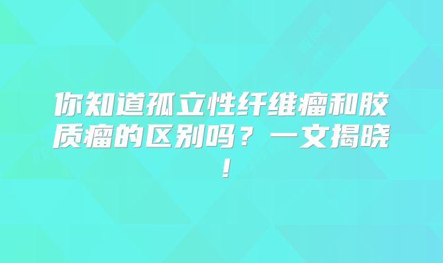 你知道孤立性纤维瘤和胶质瘤的区别吗？一文揭晓！
