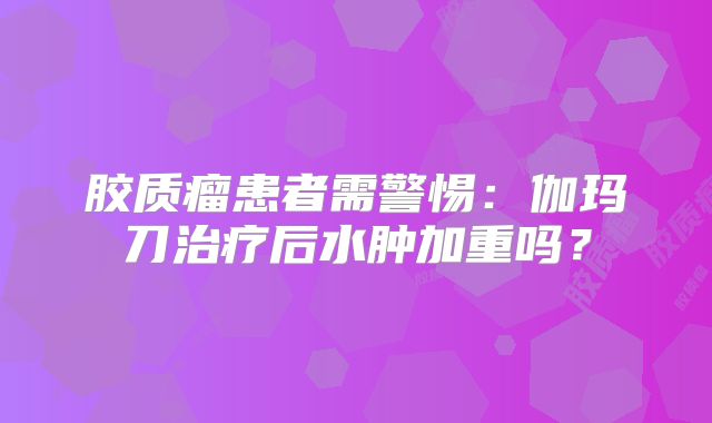 胶质瘤患者需警惕：伽玛刀治疗后水肿加重吗？