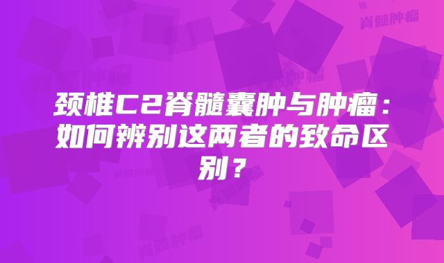 颈椎C2脊髓囊肿与肿瘤：如何辨别这两者的致命区别？