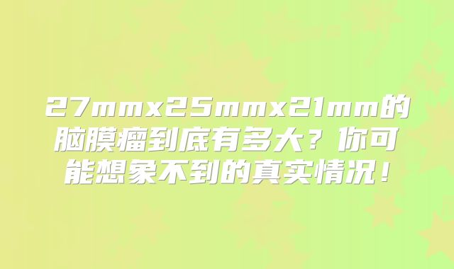 27mmx25mmx21mm的脑膜瘤到底有多大？你可能想象不到的真实情况！