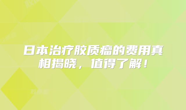 日本治疗胶质瘤的费用真相揭晓，值得了解！
