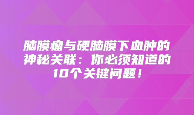 脑膜瘤与硬脑膜下血肿的神秘关联：你必须知道的10个关键问题！