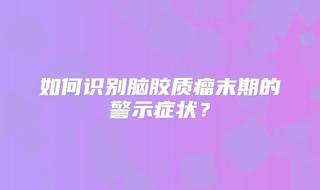 如何识别脑胶质瘤末期的警示症状？