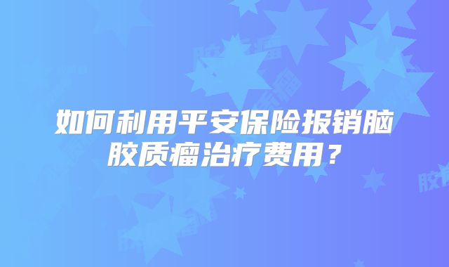 如何利用平安保险报销脑胶质瘤治疗费用？