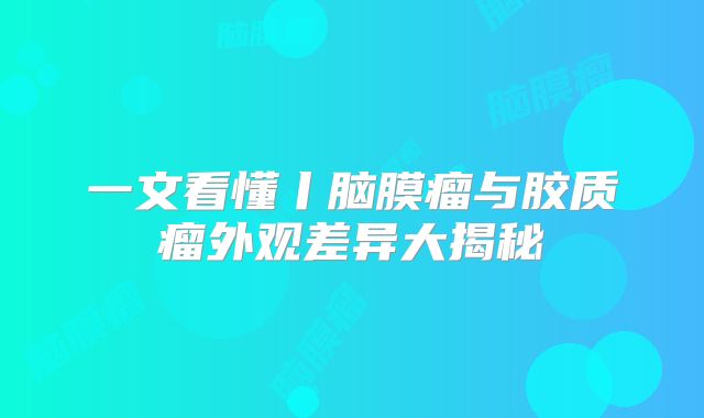 一文看懂丨脑膜瘤与胶质瘤外观差异大揭秘