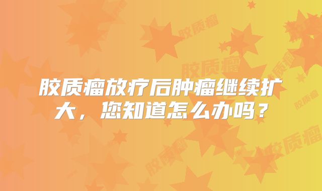 胶质瘤放疗后肿瘤继续扩大，您知道怎么办吗？