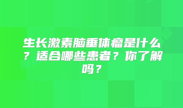 生长激素脑垂体瘤是什么？适合哪些患者？你了解吗？