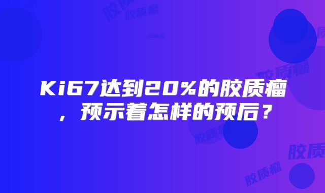 Ki67达到20%的胶质瘤，预示着怎样的预后？