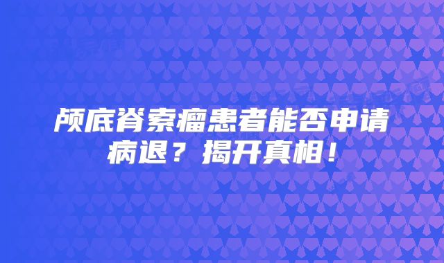 颅底脊索瘤患者能否申请病退？揭开真相！