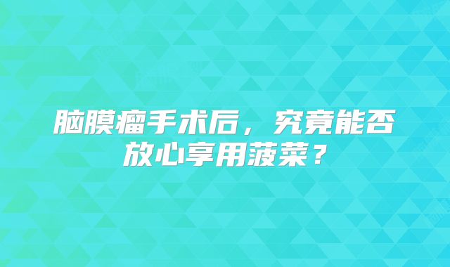 脑膜瘤手术后，究竟能否放心享用菠菜？