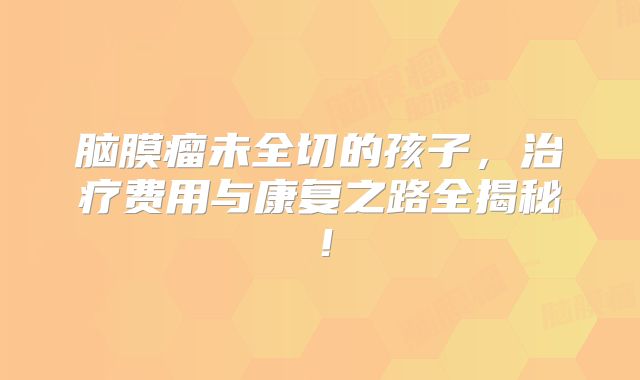 脑膜瘤未全切的孩子，治疗费用与康复之路全揭秘！