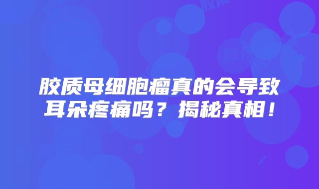 胶质母细胞瘤真的会导致耳朵疼痛吗？揭秘真相！