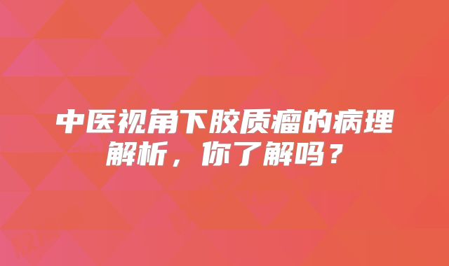 中医视角下胶质瘤的病理解析，你了解吗？