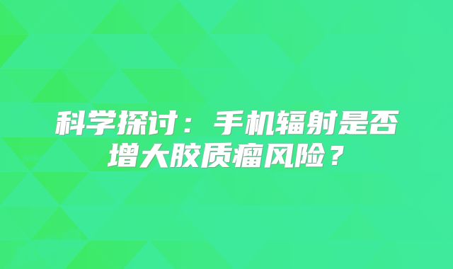 科学探讨：手机辐射是否增大胶质瘤风险？