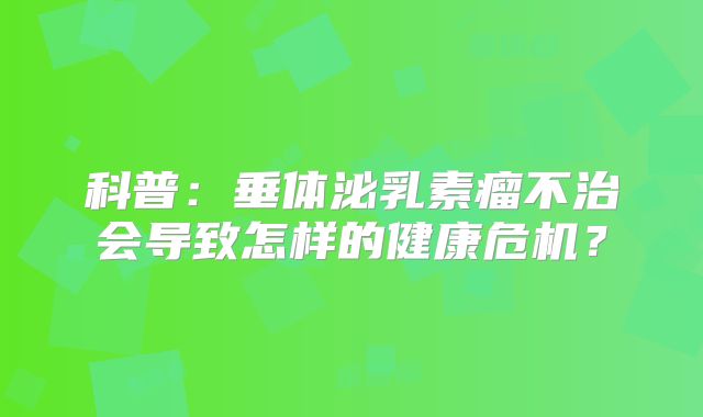 科普：垂体泌乳素瘤不治会导致怎样的健康危机？