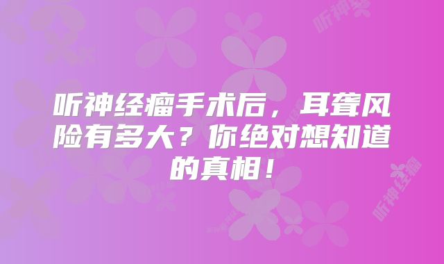 听神经瘤手术后，耳聋风险有多大？你绝对想知道的真相！