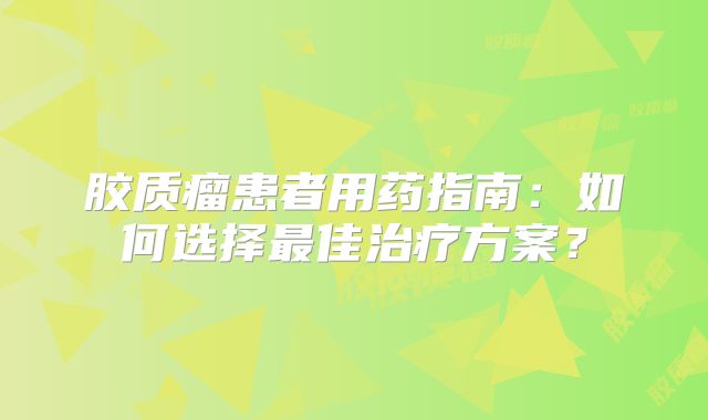胶质瘤患者用药指南：如何选择最佳治疗方案？