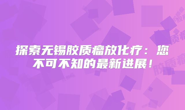 探索无锡胶质瘤放化疗：您不可不知的最新进展！