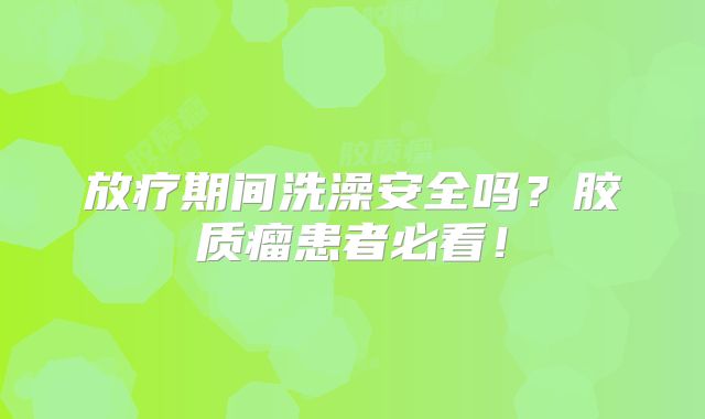 放疗期间洗澡安全吗？胶质瘤患者必看！