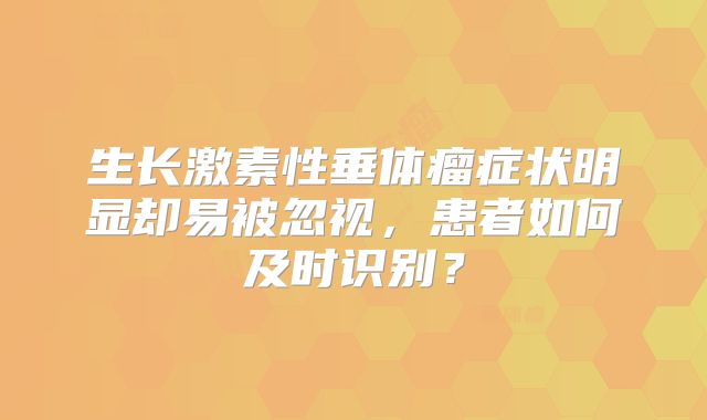 生长激素性垂体瘤症状明显却易被忽视，患者如何及时识别？
