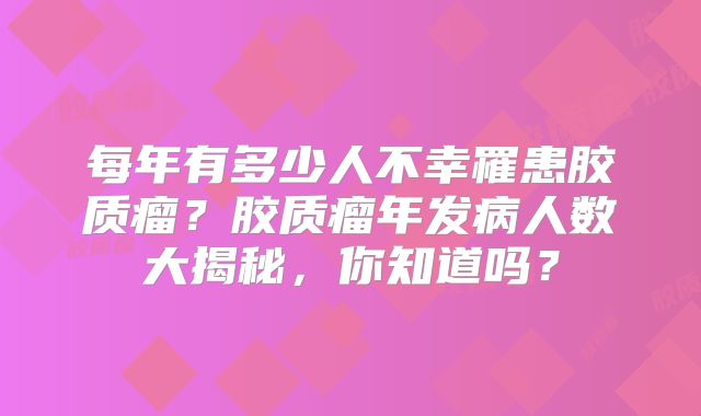 每年有多少人不幸罹患胶质瘤？胶质瘤年发病人数大揭秘，你知道吗？