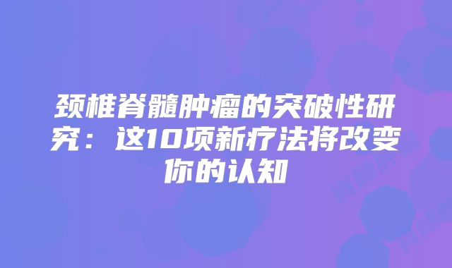 颈椎脊髓肿瘤的突破性研究：这10项新疗法将改变你的认知