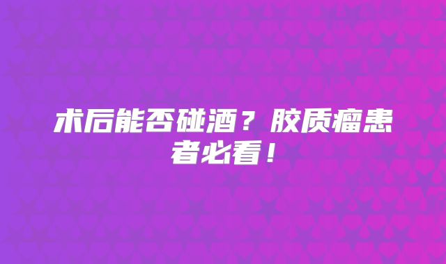 术后能否碰酒？胶质瘤患者必看！