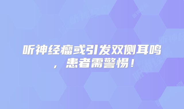 听神经瘤或引发双侧耳鸣，患者需警惕！