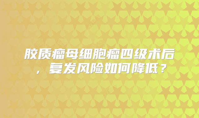 胶质瘤母细胞瘤四级术后，复发风险如何降低？