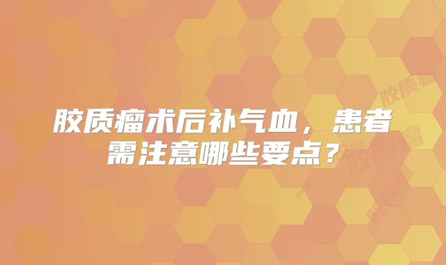 胶质瘤术后补气血，患者需注意哪些要点？