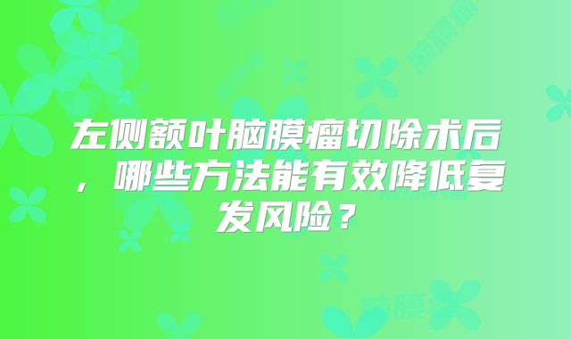 左侧额叶脑膜瘤切除术后，哪些方法能有效降低复发风险？