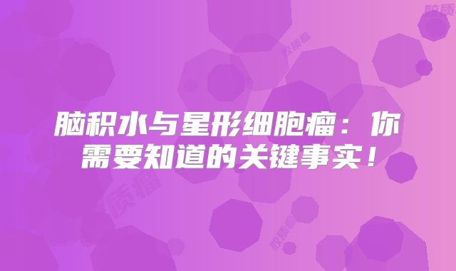 脑积水与星形细胞瘤：你需要知道的关键事实！
