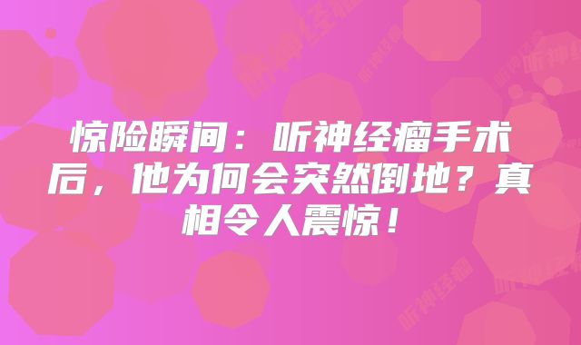 惊险瞬间：听神经瘤手术后，他为何会突然倒地？真相令人震惊！
