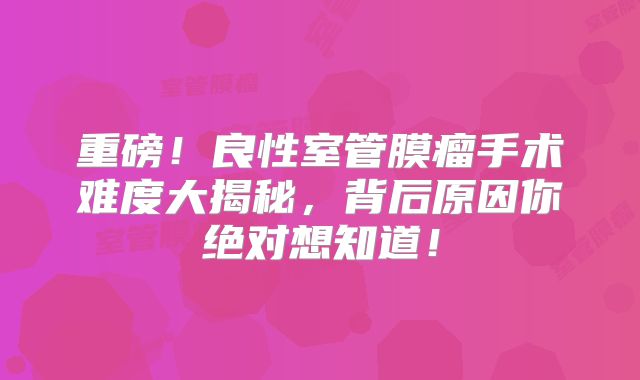 重磅！良性室管膜瘤手术难度大揭秘，背后原因你绝对想知道！