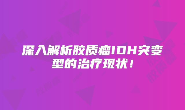 深入解析胶质瘤IDH突变型的治疗现状！
