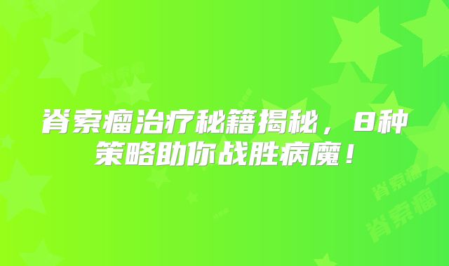 脊索瘤治疗秘籍揭秘，8种策略助你战胜病魔！