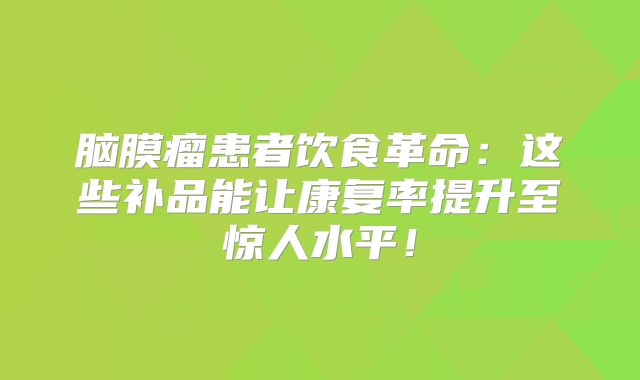 脑膜瘤患者饮食革命：这些补品能让康复率提升至惊人水平！