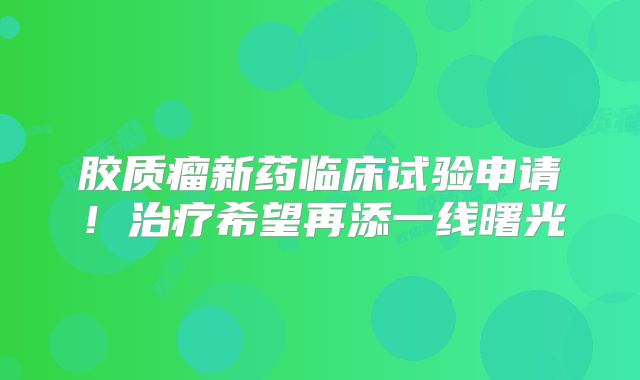 胶质瘤新药临床试验申请！治疗希望再添一线曙光