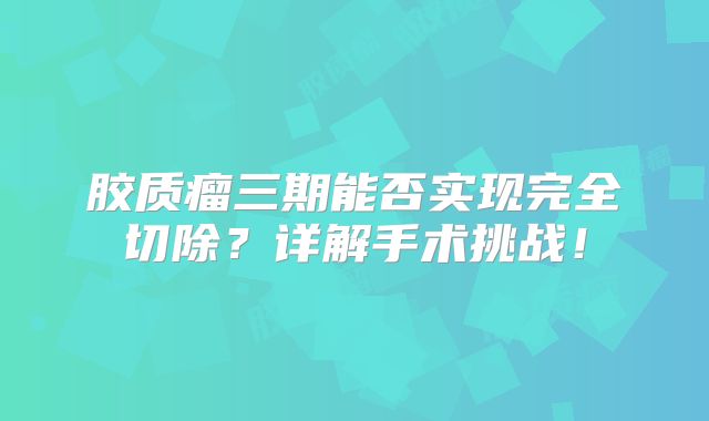 胶质瘤三期能否实现完全切除？详解手术挑战！