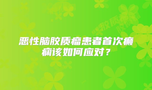 恶性脑胶质瘤患者首次癫痫该如何应对？