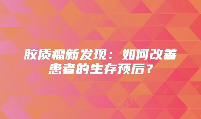 胶质瘤新发现：如何改善患者的生存预后？